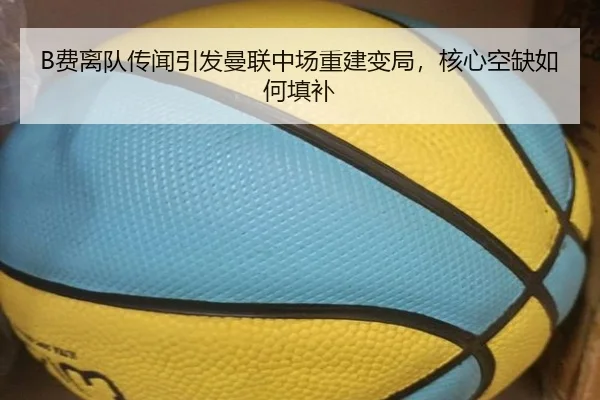 B费离队传闻引发曼联中场重建变局，核心空缺如何填补