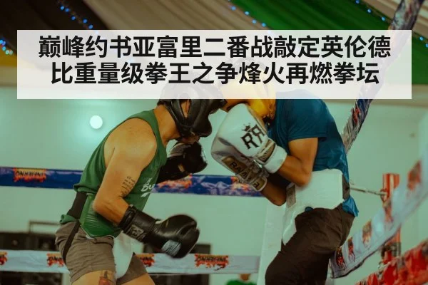 巅峰约书亚富里二番战敲定英伦德比重量级拳王之争烽火再燃拳坛
